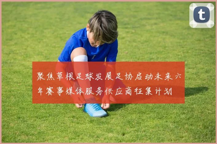 聚焦草根足球发展足协启动未来六年赛事媒体服务供应商征集计划
